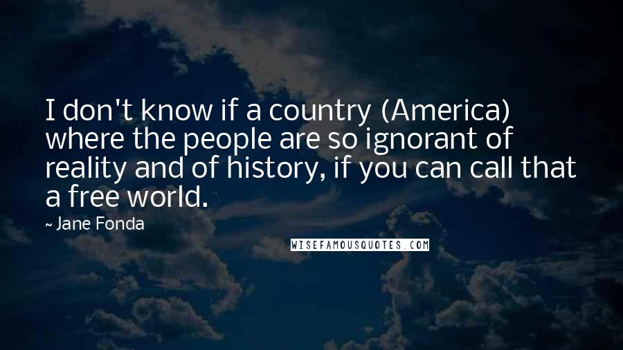 Jane Fonda Quotes: I don't know if a country (America) where the people are so ignorant of reality and of history, if you can call that a free world.