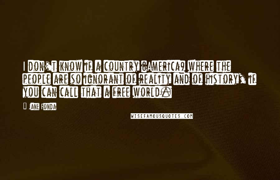 Jane Fonda Quotes: I don't know if a country (America) where the people are so ignorant of reality and of history, if you can call that a free world.