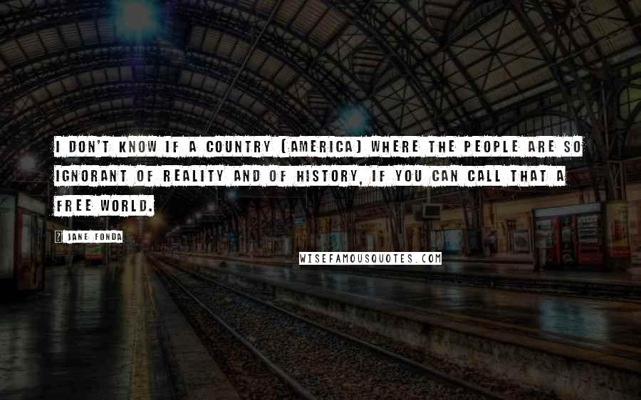 Jane Fonda Quotes: I don't know if a country (America) where the people are so ignorant of reality and of history, if you can call that a free world.