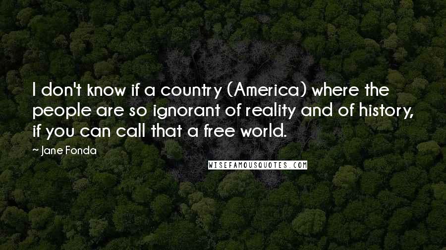 Jane Fonda Quotes: I don't know if a country (America) where the people are so ignorant of reality and of history, if you can call that a free world.