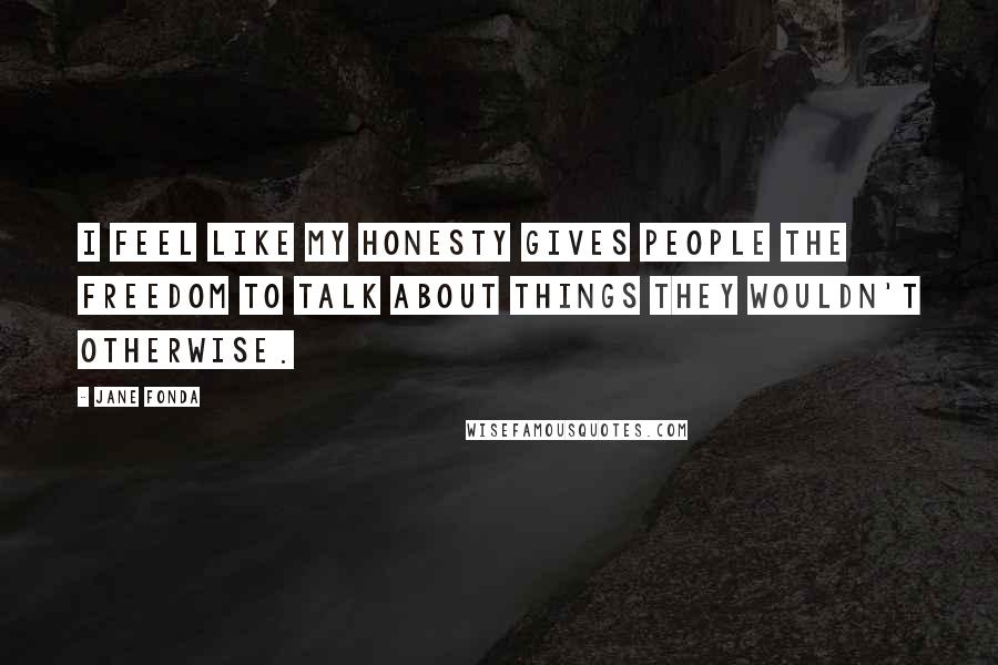 Jane Fonda Quotes: I feel like my honesty gives people the freedom to talk about things they wouldn't otherwise.
