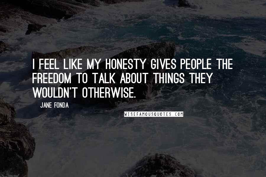 Jane Fonda Quotes: I feel like my honesty gives people the freedom to talk about things they wouldn't otherwise.