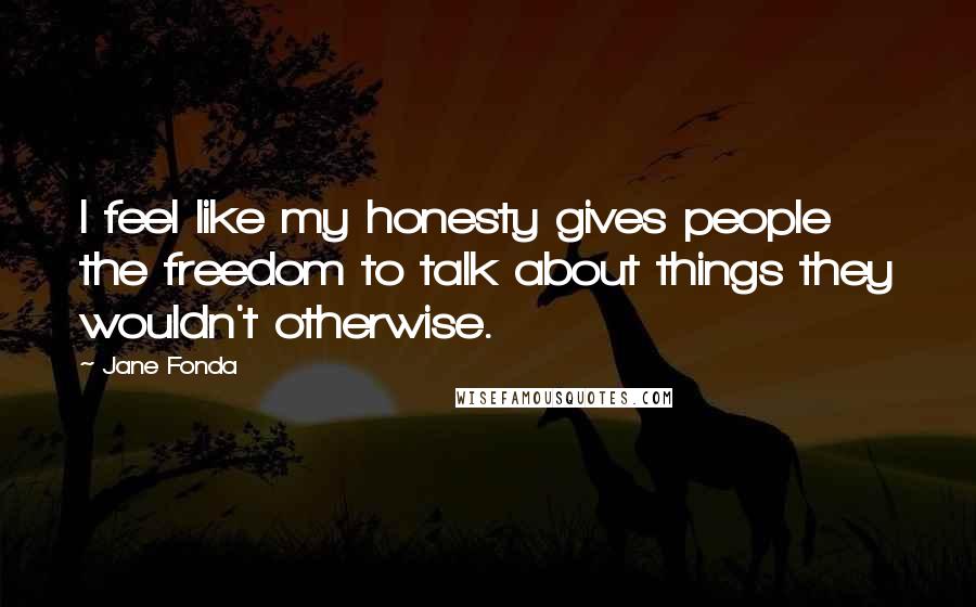 Jane Fonda Quotes: I feel like my honesty gives people the freedom to talk about things they wouldn't otherwise.