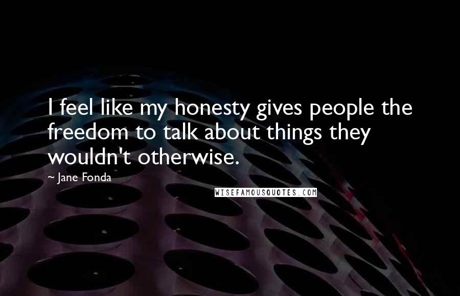 Jane Fonda Quotes: I feel like my honesty gives people the freedom to talk about things they wouldn't otherwise.
