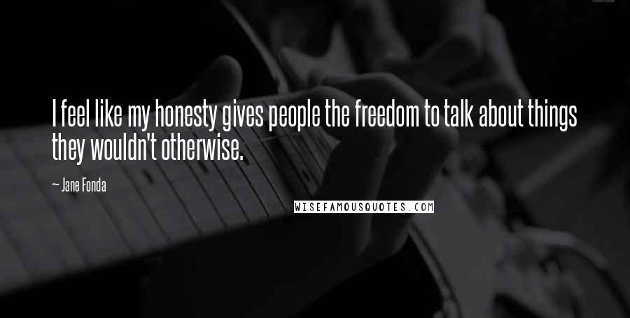 Jane Fonda Quotes: I feel like my honesty gives people the freedom to talk about things they wouldn't otherwise.