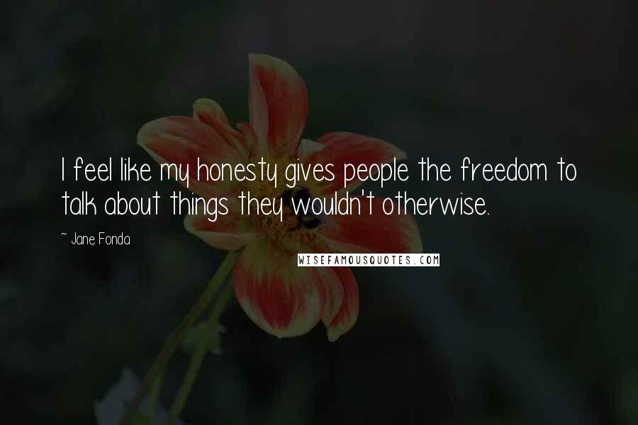 Jane Fonda Quotes: I feel like my honesty gives people the freedom to talk about things they wouldn't otherwise.