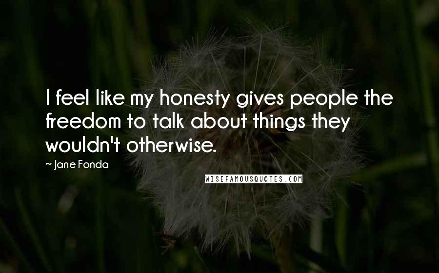 Jane Fonda Quotes: I feel like my honesty gives people the freedom to talk about things they wouldn't otherwise.