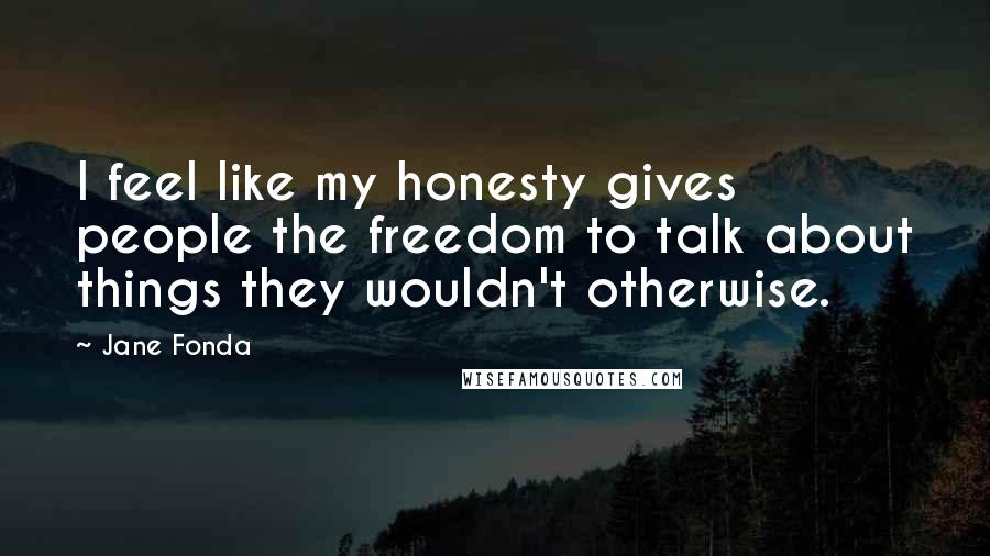 Jane Fonda Quotes: I feel like my honesty gives people the freedom to talk about things they wouldn't otherwise.