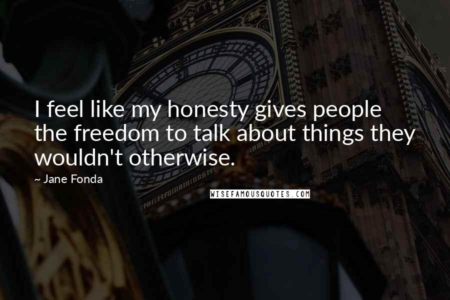 Jane Fonda Quotes: I feel like my honesty gives people the freedom to talk about things they wouldn't otherwise.