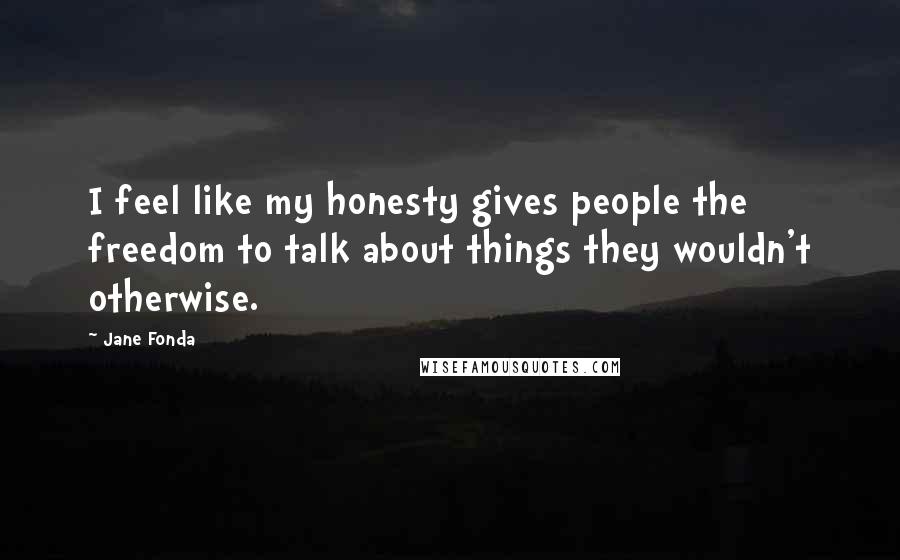 Jane Fonda Quotes: I feel like my honesty gives people the freedom to talk about things they wouldn't otherwise.