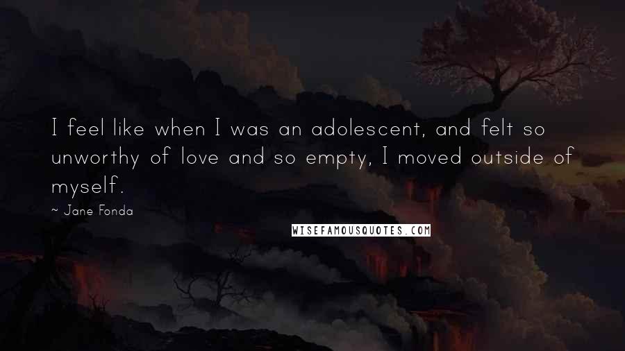Jane Fonda Quotes: I feel like when I was an adolescent, and felt so unworthy of love and so empty, I moved outside of myself.
