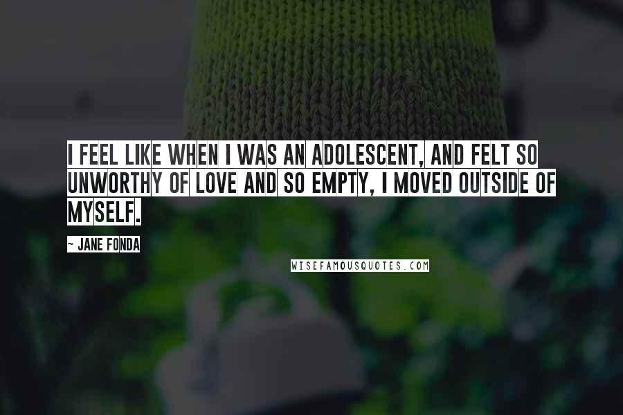 Jane Fonda Quotes: I feel like when I was an adolescent, and felt so unworthy of love and so empty, I moved outside of myself.