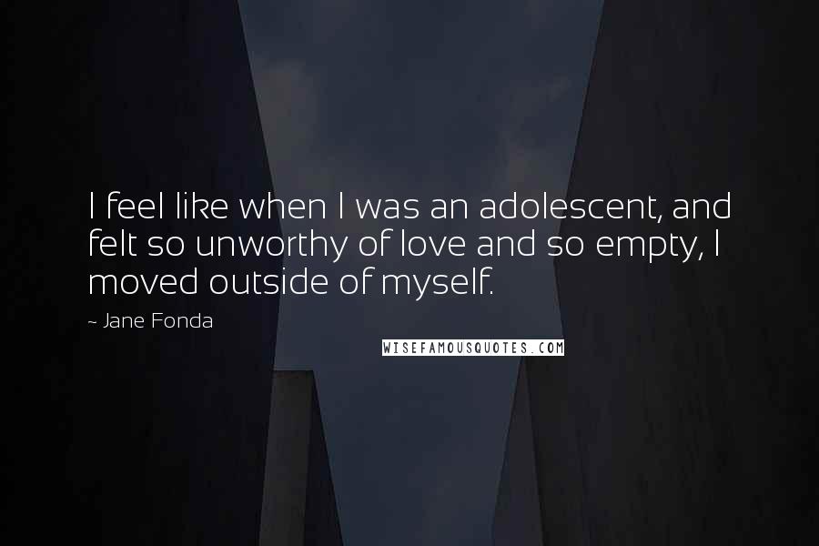 Jane Fonda Quotes: I feel like when I was an adolescent, and felt so unworthy of love and so empty, I moved outside of myself.