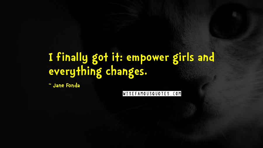 Jane Fonda Quotes: I finally got it: empower girls and everything changes.