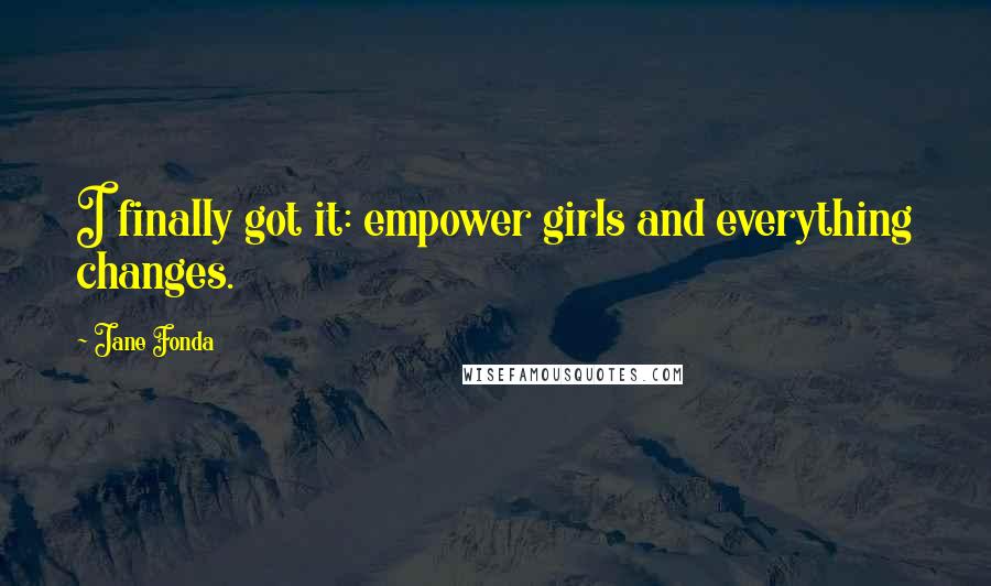 Jane Fonda Quotes: I finally got it: empower girls and everything changes.