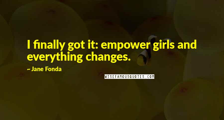 Jane Fonda Quotes: I finally got it: empower girls and everything changes.