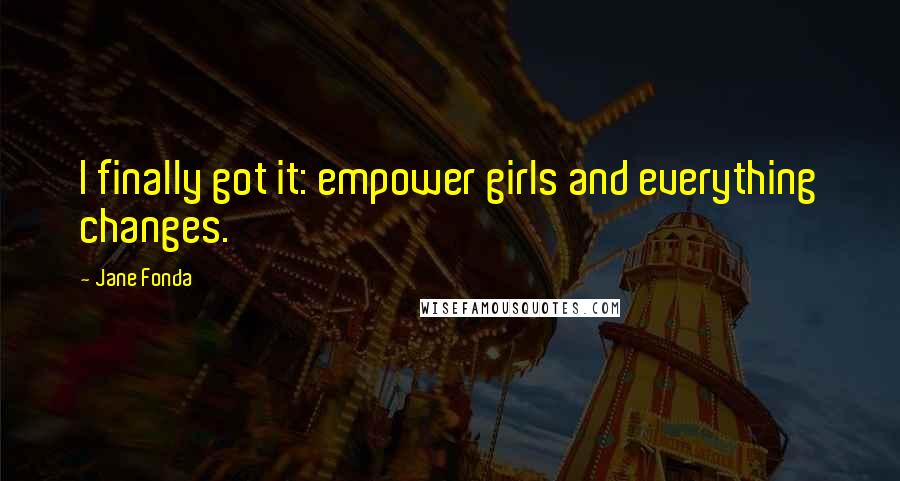 Jane Fonda Quotes: I finally got it: empower girls and everything changes.