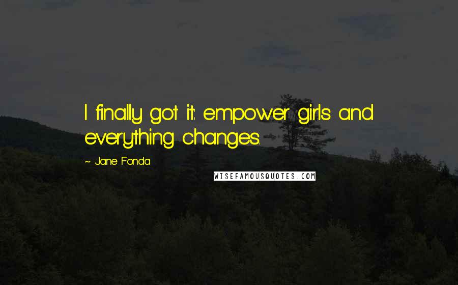 Jane Fonda Quotes: I finally got it: empower girls and everything changes.