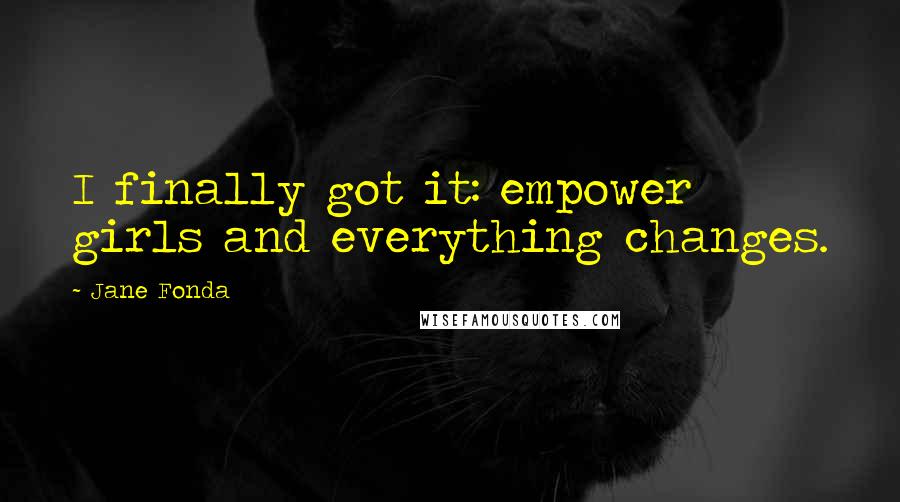 Jane Fonda Quotes: I finally got it: empower girls and everything changes.