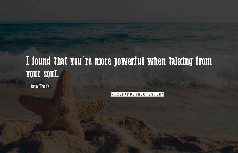 Jane Fonda Quotes: I found that you're more powerful when talking from your soul.