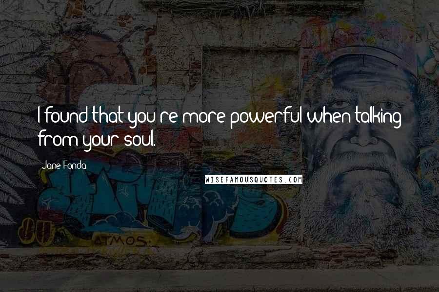 Jane Fonda Quotes: I found that you're more powerful when talking from your soul.