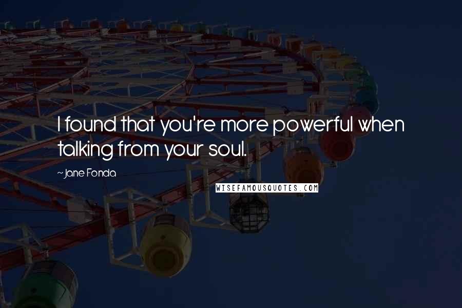 Jane Fonda Quotes: I found that you're more powerful when talking from your soul.