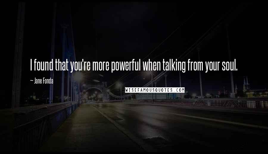 Jane Fonda Quotes: I found that you're more powerful when talking from your soul.