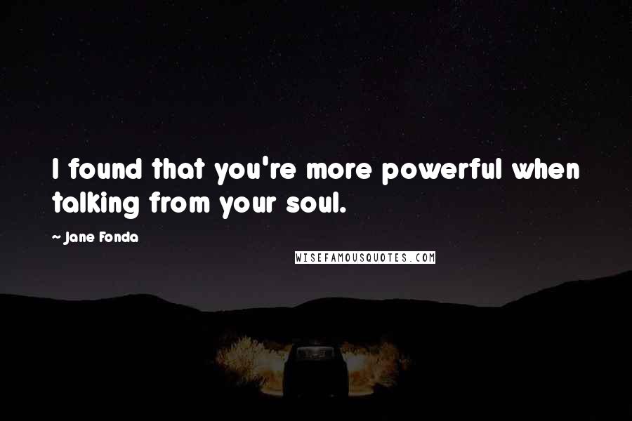 Jane Fonda Quotes: I found that you're more powerful when talking from your soul.