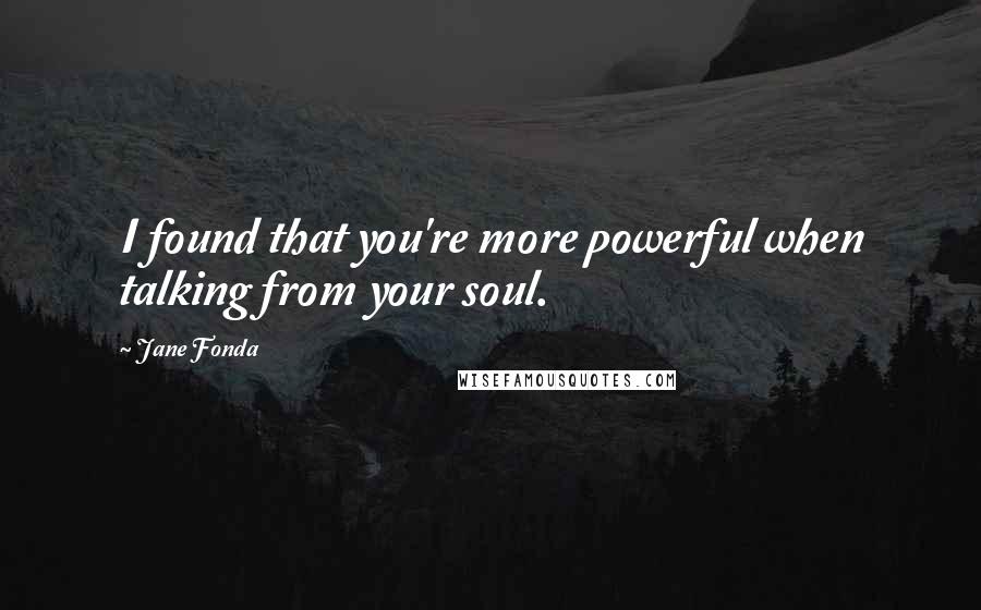 Jane Fonda Quotes: I found that you're more powerful when talking from your soul.