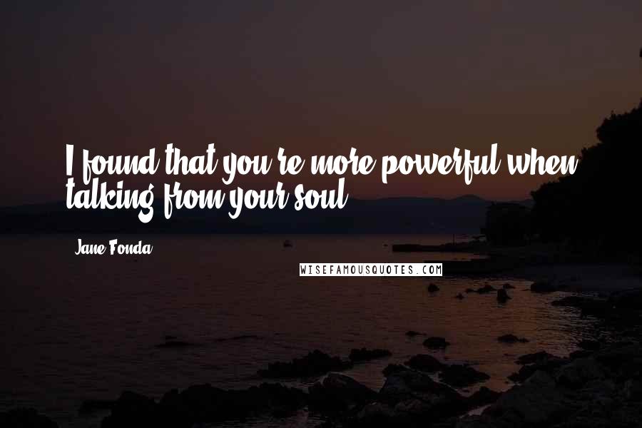 Jane Fonda Quotes: I found that you're more powerful when talking from your soul.