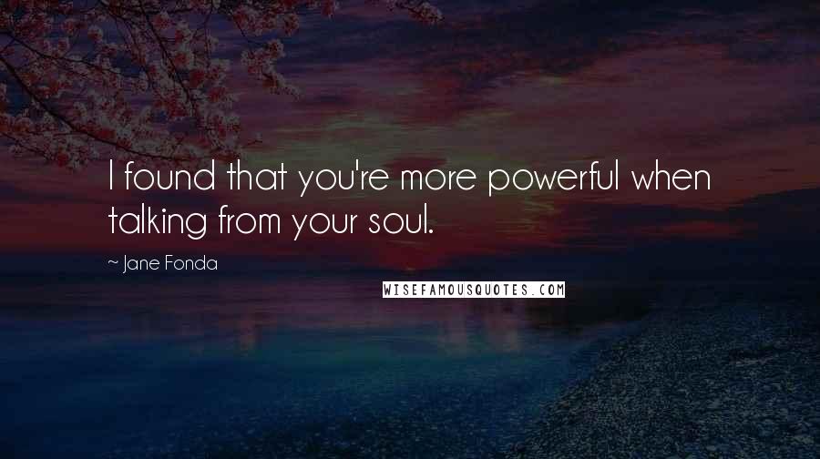 Jane Fonda Quotes: I found that you're more powerful when talking from your soul.