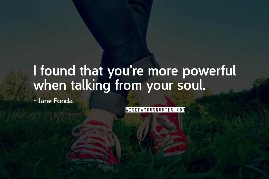 Jane Fonda Quotes: I found that you're more powerful when talking from your soul.