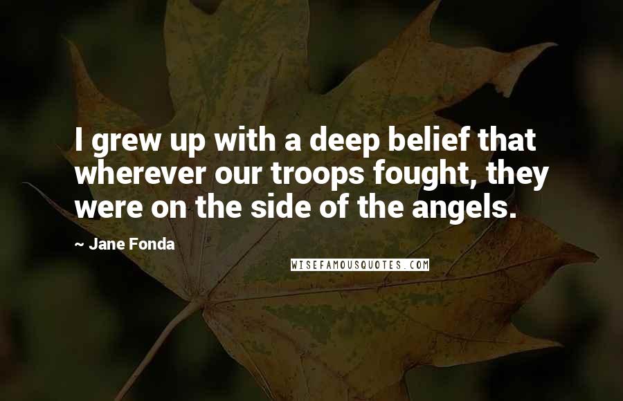 Jane Fonda Quotes: I grew up with a deep belief that wherever our troops fought, they were on the side of the angels.