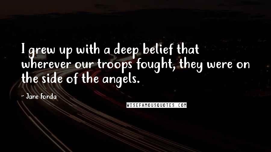 Jane Fonda Quotes: I grew up with a deep belief that wherever our troops fought, they were on the side of the angels.