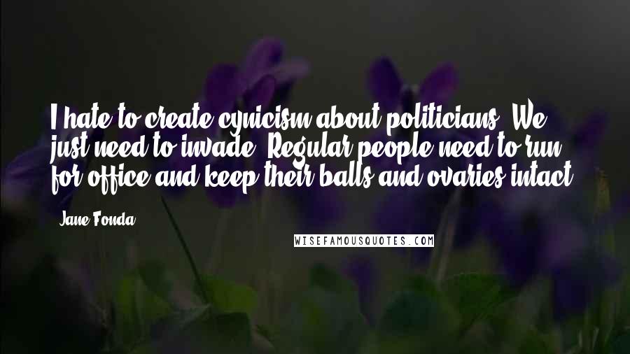 Jane Fonda Quotes: I hate to create cynicism about politicians. We just need to invade. Regular people need to run for office and keep their balls and ovaries intact.