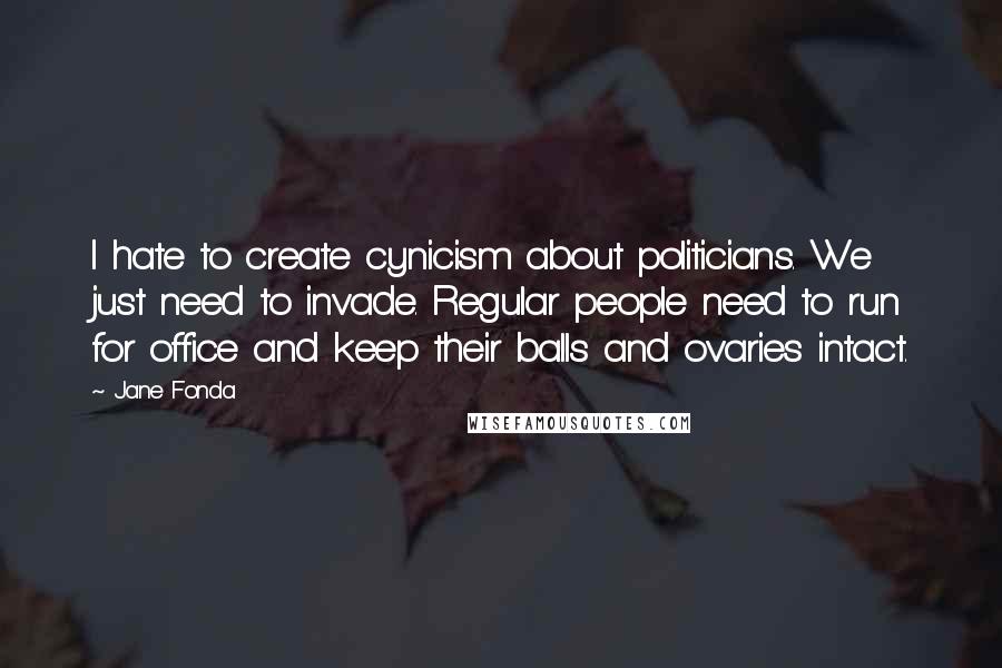 Jane Fonda Quotes: I hate to create cynicism about politicians. We just need to invade. Regular people need to run for office and keep their balls and ovaries intact.