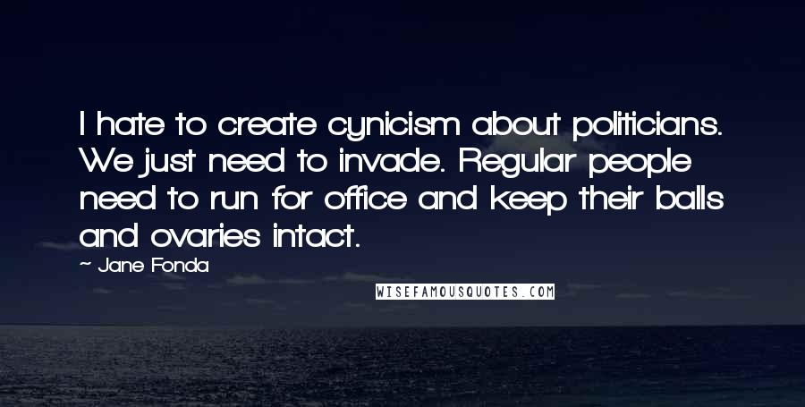 Jane Fonda Quotes: I hate to create cynicism about politicians. We just need to invade. Regular people need to run for office and keep their balls and ovaries intact.