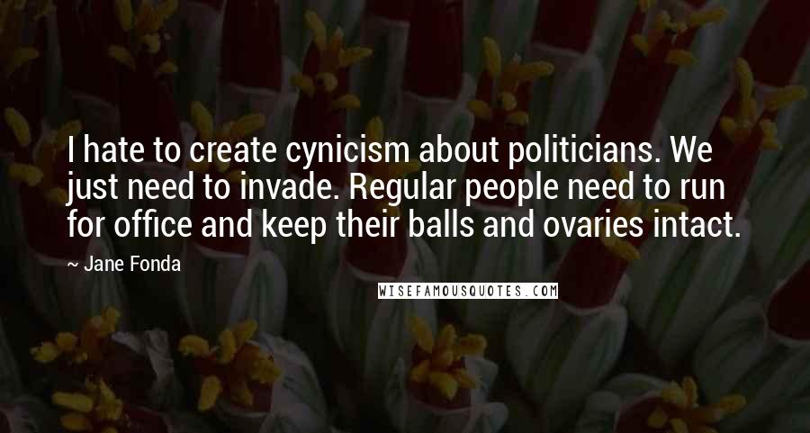 Jane Fonda Quotes: I hate to create cynicism about politicians. We just need to invade. Regular people need to run for office and keep their balls and ovaries intact.