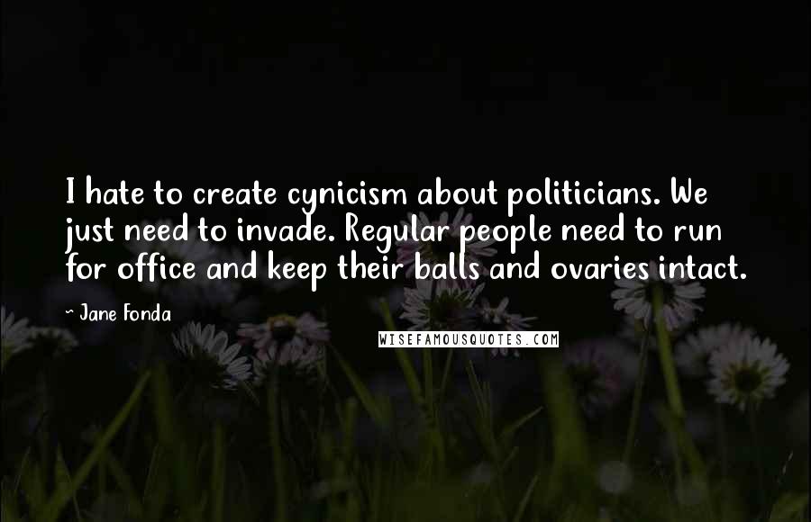 Jane Fonda Quotes: I hate to create cynicism about politicians. We just need to invade. Regular people need to run for office and keep their balls and ovaries intact.