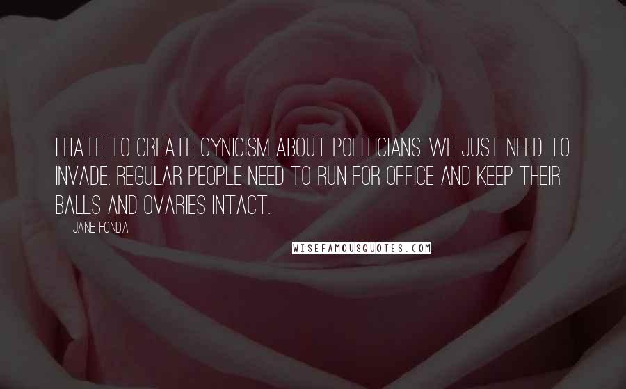 Jane Fonda Quotes: I hate to create cynicism about politicians. We just need to invade. Regular people need to run for office and keep their balls and ovaries intact.