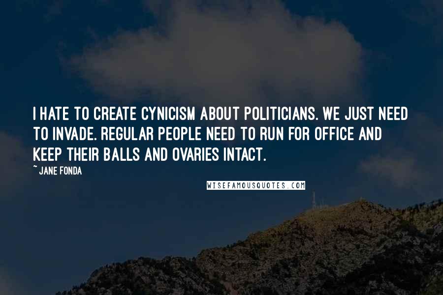 Jane Fonda Quotes: I hate to create cynicism about politicians. We just need to invade. Regular people need to run for office and keep their balls and ovaries intact.