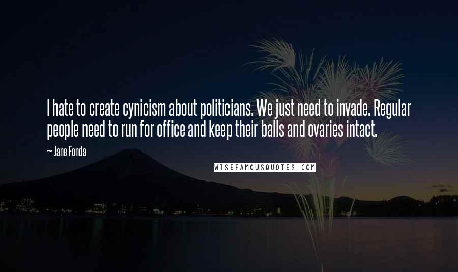 Jane Fonda Quotes: I hate to create cynicism about politicians. We just need to invade. Regular people need to run for office and keep their balls and ovaries intact.