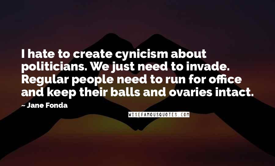 Jane Fonda Quotes: I hate to create cynicism about politicians. We just need to invade. Regular people need to run for office and keep their balls and ovaries intact.