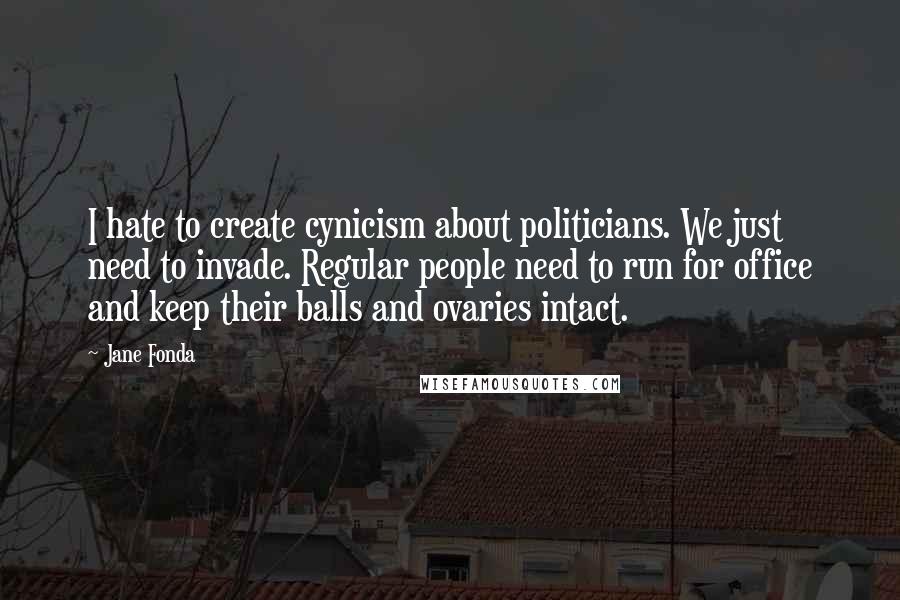 Jane Fonda Quotes: I hate to create cynicism about politicians. We just need to invade. Regular people need to run for office and keep their balls and ovaries intact.