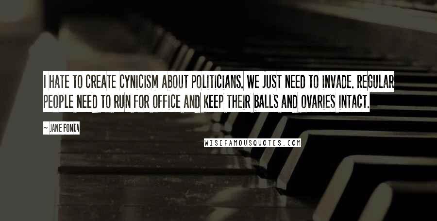 Jane Fonda Quotes: I hate to create cynicism about politicians. We just need to invade. Regular people need to run for office and keep their balls and ovaries intact.