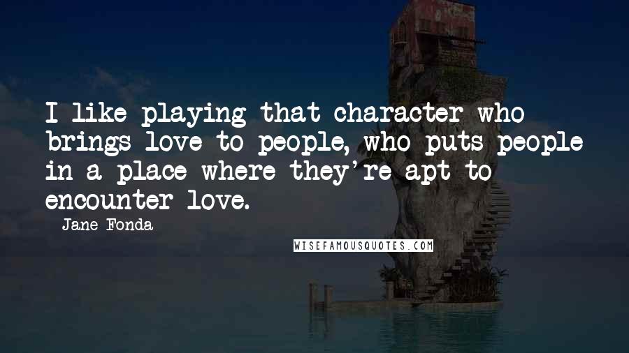 Jane Fonda Quotes: I like playing that character who brings love to people, who puts people in a place where they're apt to encounter love.