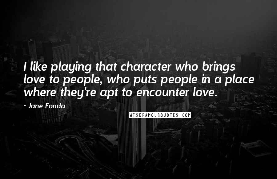 Jane Fonda Quotes: I like playing that character who brings love to people, who puts people in a place where they're apt to encounter love.
