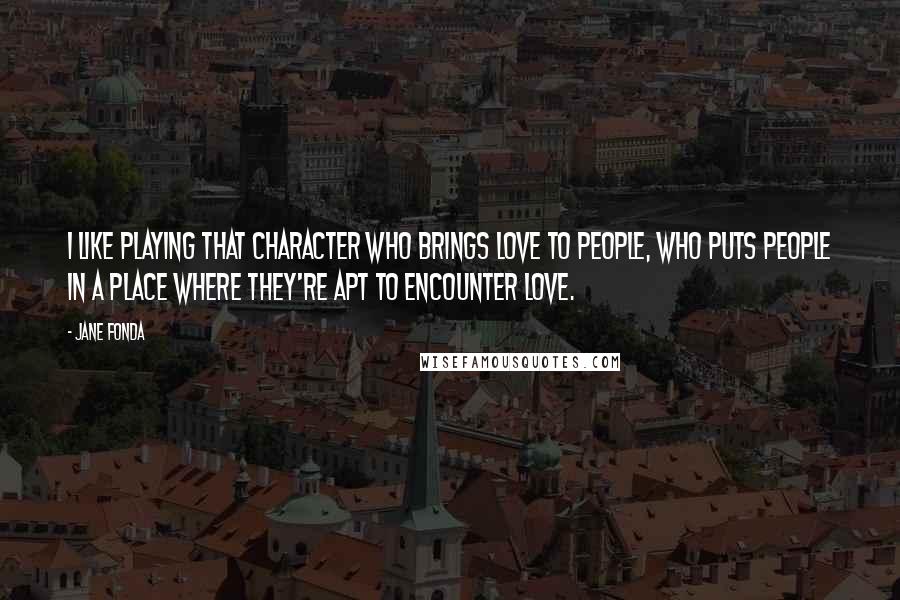 Jane Fonda Quotes: I like playing that character who brings love to people, who puts people in a place where they're apt to encounter love.