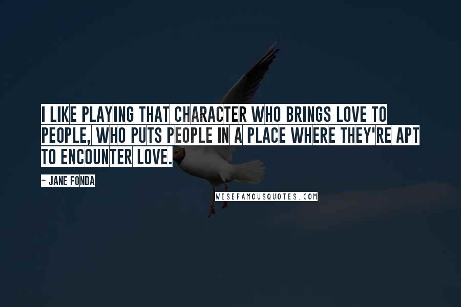 Jane Fonda Quotes: I like playing that character who brings love to people, who puts people in a place where they're apt to encounter love.