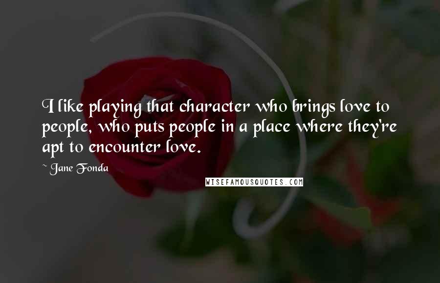 Jane Fonda Quotes: I like playing that character who brings love to people, who puts people in a place where they're apt to encounter love.